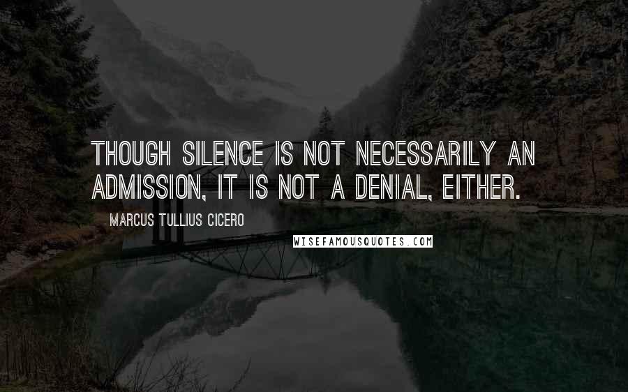 Marcus Tullius Cicero Quotes: Though silence is not necessarily an admission, it is not a denial, either.
