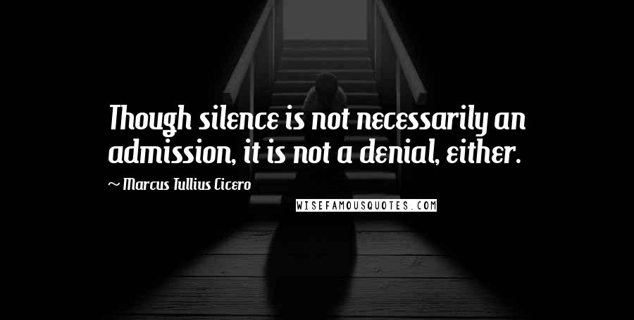 Marcus Tullius Cicero Quotes: Though silence is not necessarily an admission, it is not a denial, either.