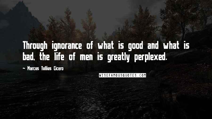 Marcus Tullius Cicero Quotes: Through ignorance of what is good and what is bad, the life of men is greatly perplexed.