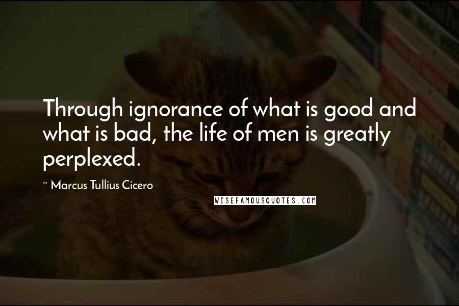 Marcus Tullius Cicero Quotes: Through ignorance of what is good and what is bad, the life of men is greatly perplexed.