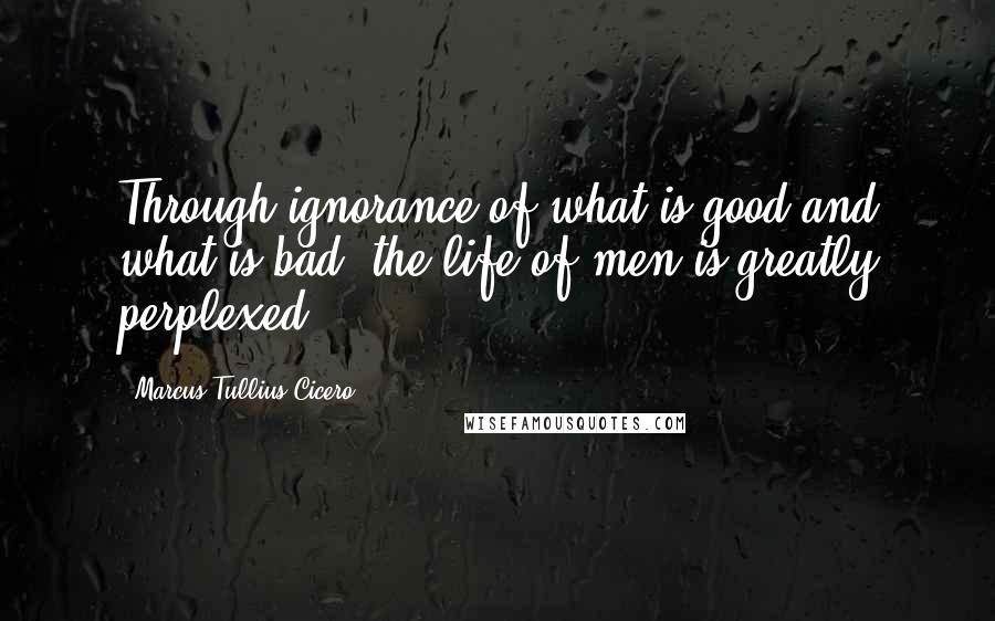 Marcus Tullius Cicero Quotes: Through ignorance of what is good and what is bad, the life of men is greatly perplexed.