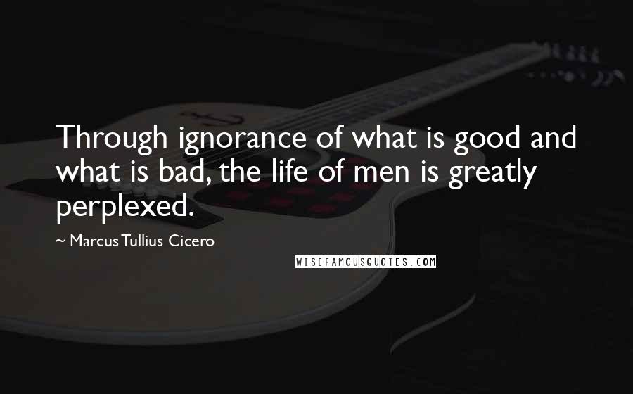 Marcus Tullius Cicero Quotes: Through ignorance of what is good and what is bad, the life of men is greatly perplexed.