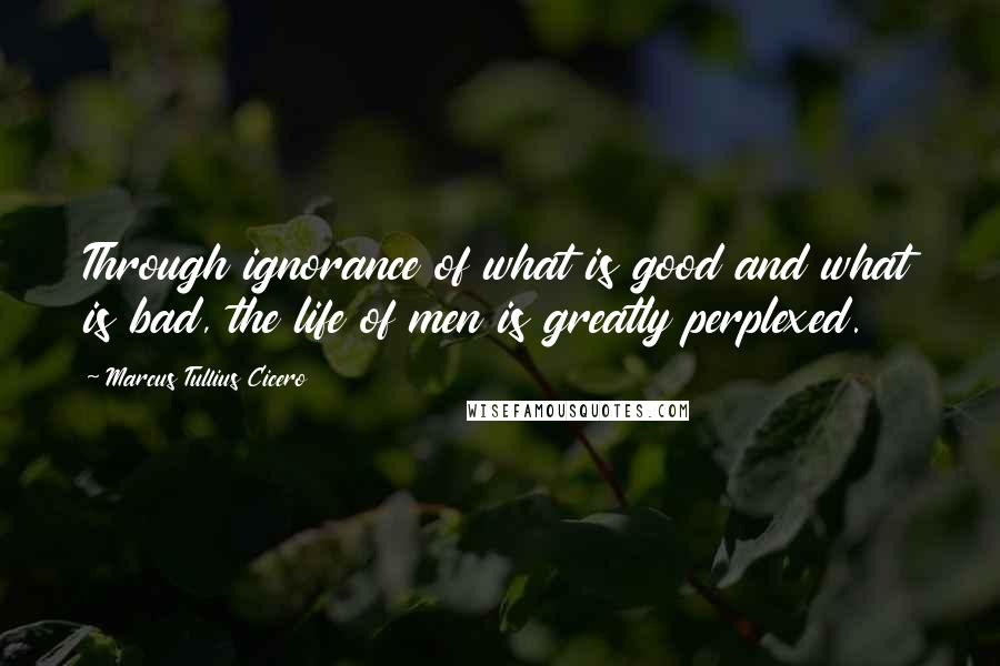 Marcus Tullius Cicero Quotes: Through ignorance of what is good and what is bad, the life of men is greatly perplexed.