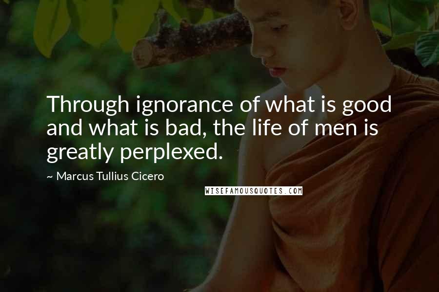 Marcus Tullius Cicero Quotes: Through ignorance of what is good and what is bad, the life of men is greatly perplexed.