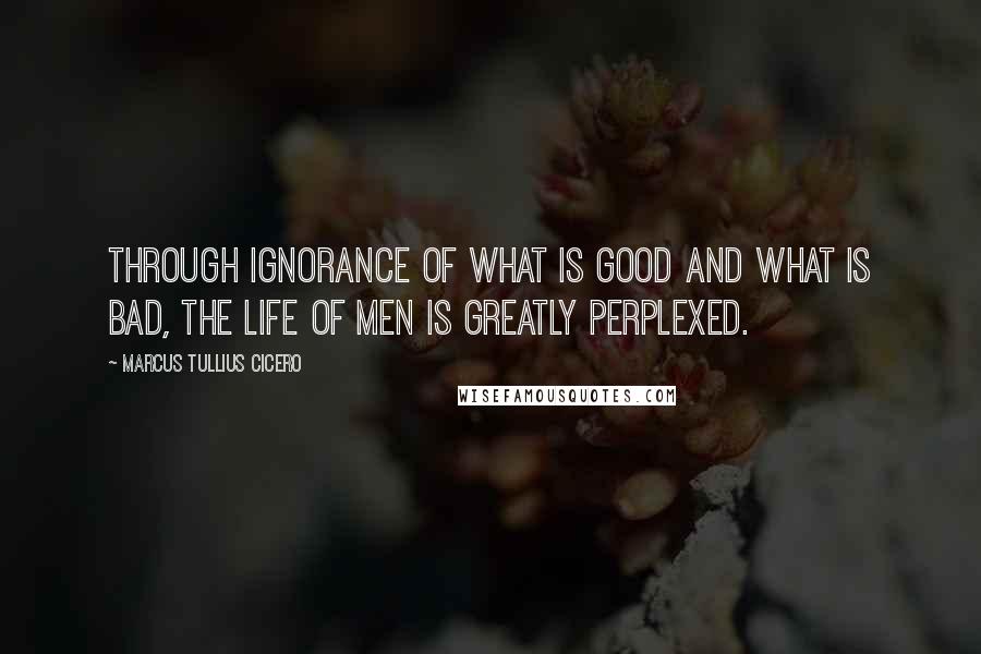 Marcus Tullius Cicero Quotes: Through ignorance of what is good and what is bad, the life of men is greatly perplexed.