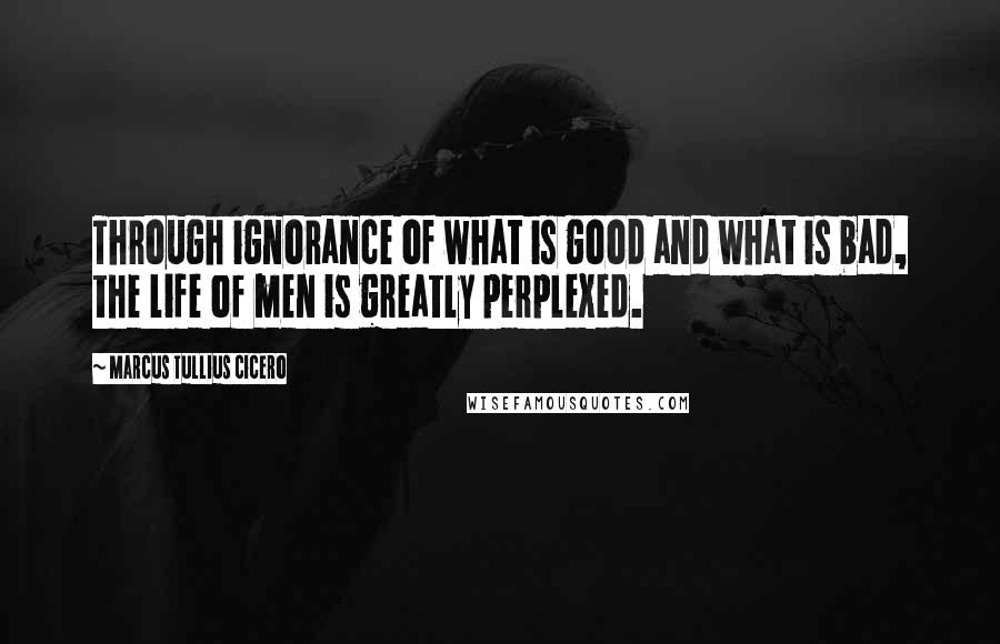 Marcus Tullius Cicero Quotes: Through ignorance of what is good and what is bad, the life of men is greatly perplexed.