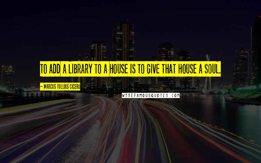 Marcus Tullius Cicero Quotes: To add a library to a house is to give that house a soul.