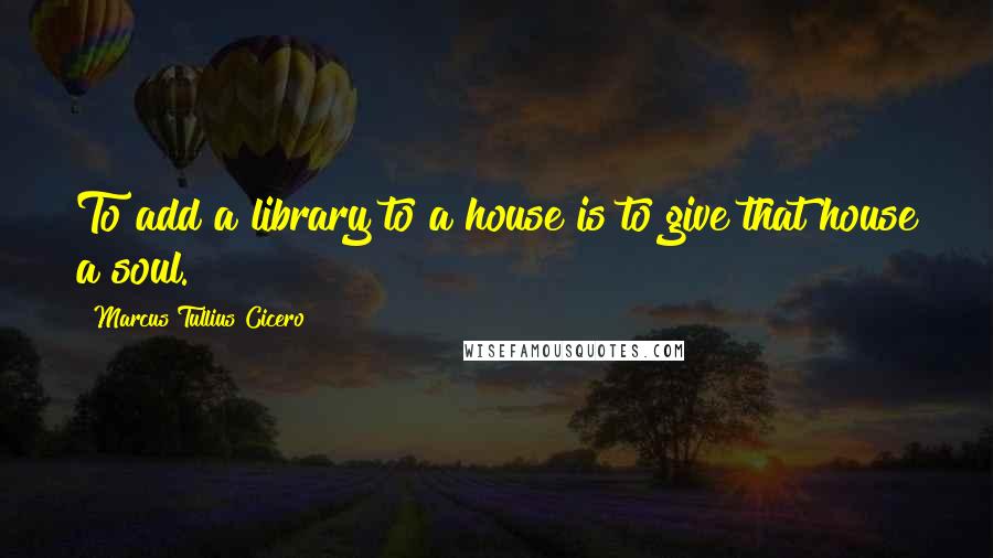 Marcus Tullius Cicero Quotes: To add a library to a house is to give that house a soul.