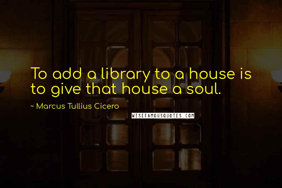 Marcus Tullius Cicero Quotes: To add a library to a house is to give that house a soul.