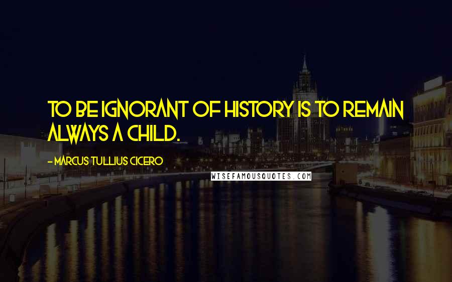 Marcus Tullius Cicero Quotes: To be ignorant of history is to remain always a child.