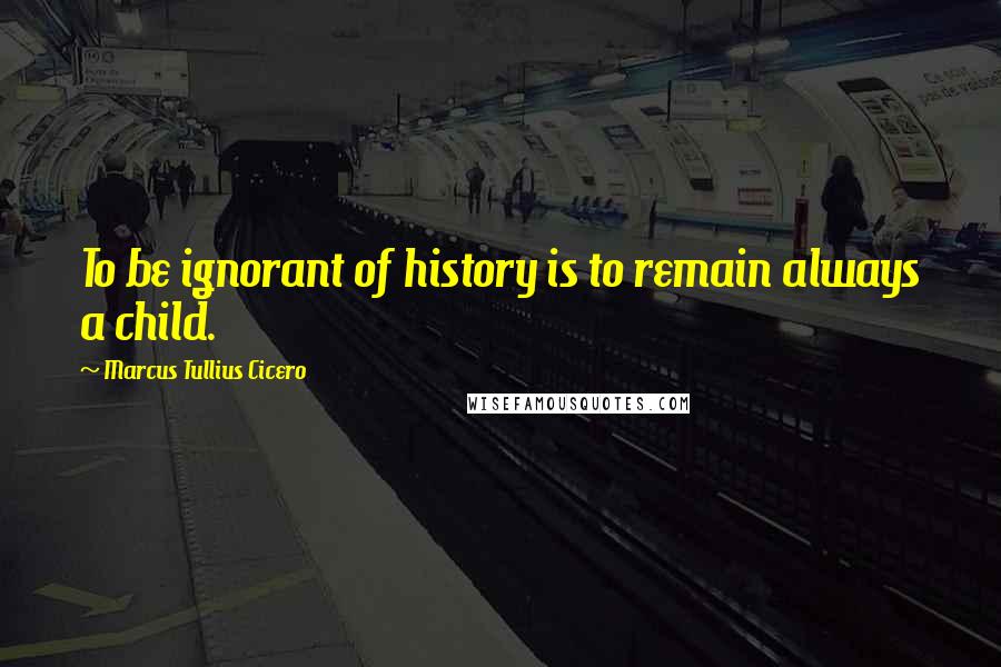 Marcus Tullius Cicero Quotes: To be ignorant of history is to remain always a child.