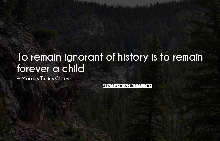 Marcus Tullius Cicero Quotes: To remain ignorant of history is to remain forever a child