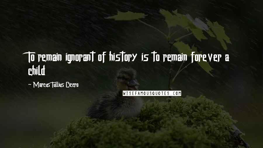 Marcus Tullius Cicero Quotes: To remain ignorant of history is to remain forever a child