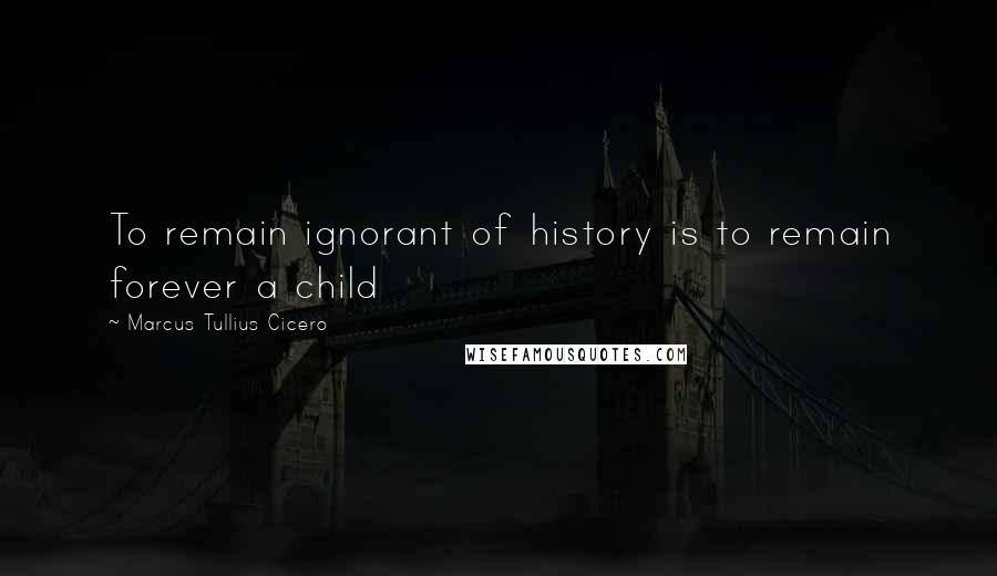 Marcus Tullius Cicero Quotes: To remain ignorant of history is to remain forever a child