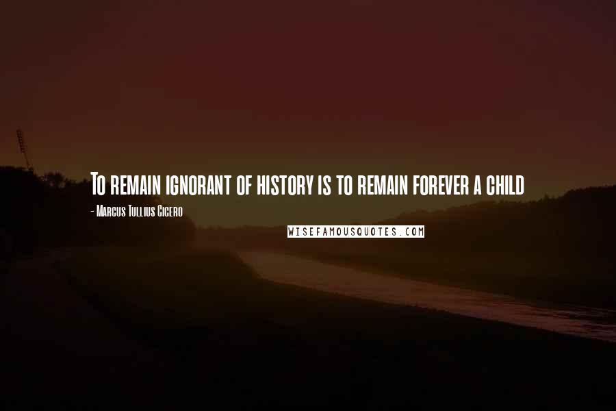 Marcus Tullius Cicero Quotes: To remain ignorant of history is to remain forever a child