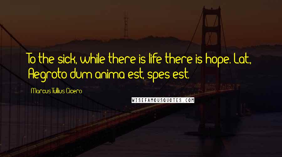 Marcus Tullius Cicero Quotes: To the sick, while there is life there is hope.[Lat., Aegroto dum anima est, spes est.]