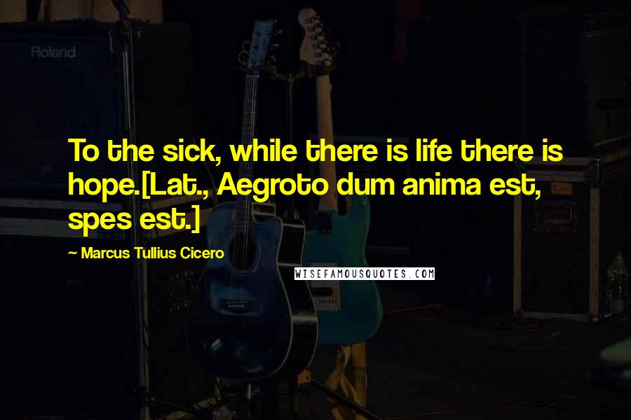 Marcus Tullius Cicero Quotes: To the sick, while there is life there is hope.[Lat., Aegroto dum anima est, spes est.]
