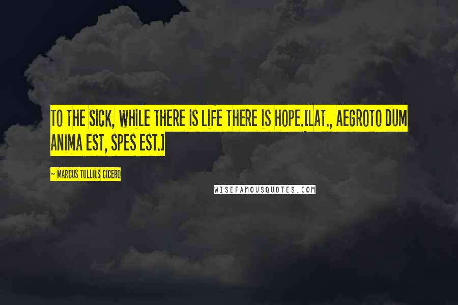 Marcus Tullius Cicero Quotes: To the sick, while there is life there is hope.[Lat., Aegroto dum anima est, spes est.]