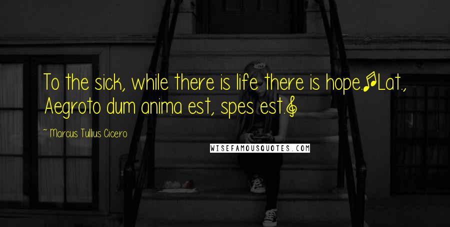 Marcus Tullius Cicero Quotes: To the sick, while there is life there is hope.[Lat., Aegroto dum anima est, spes est.]