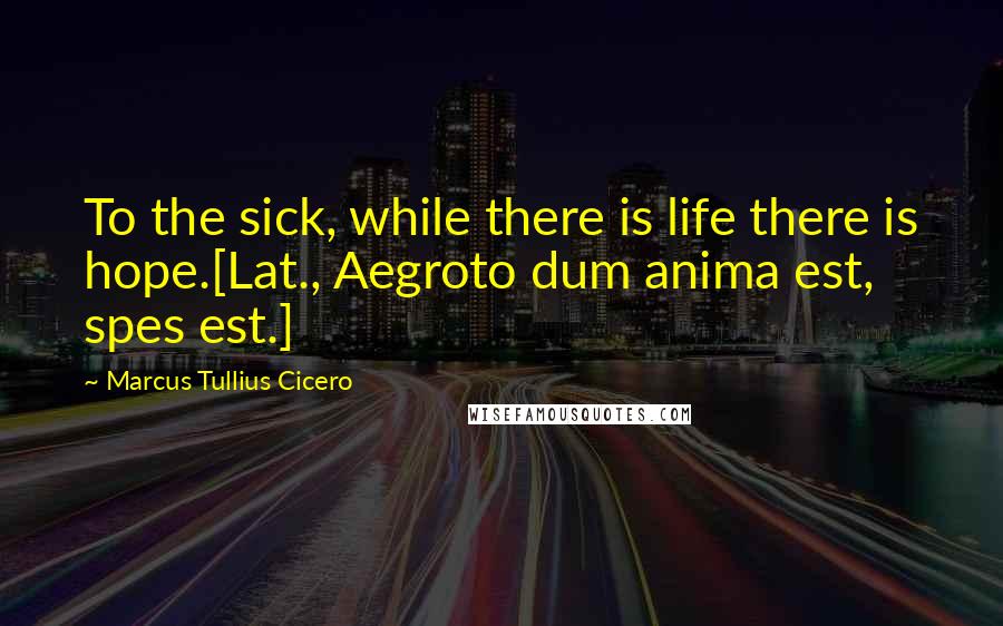 Marcus Tullius Cicero Quotes: To the sick, while there is life there is hope.[Lat., Aegroto dum anima est, spes est.]