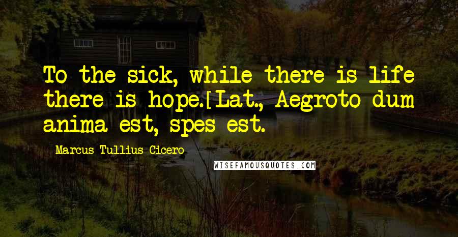 Marcus Tullius Cicero Quotes: To the sick, while there is life there is hope.[Lat., Aegroto dum anima est, spes est.]