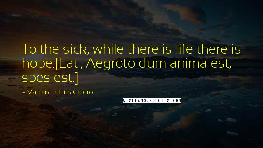 Marcus Tullius Cicero Quotes: To the sick, while there is life there is hope.[Lat., Aegroto dum anima est, spes est.]