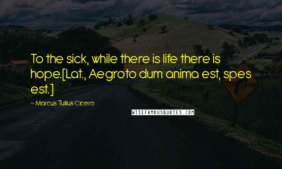 Marcus Tullius Cicero Quotes: To the sick, while there is life there is hope.[Lat., Aegroto dum anima est, spes est.]
