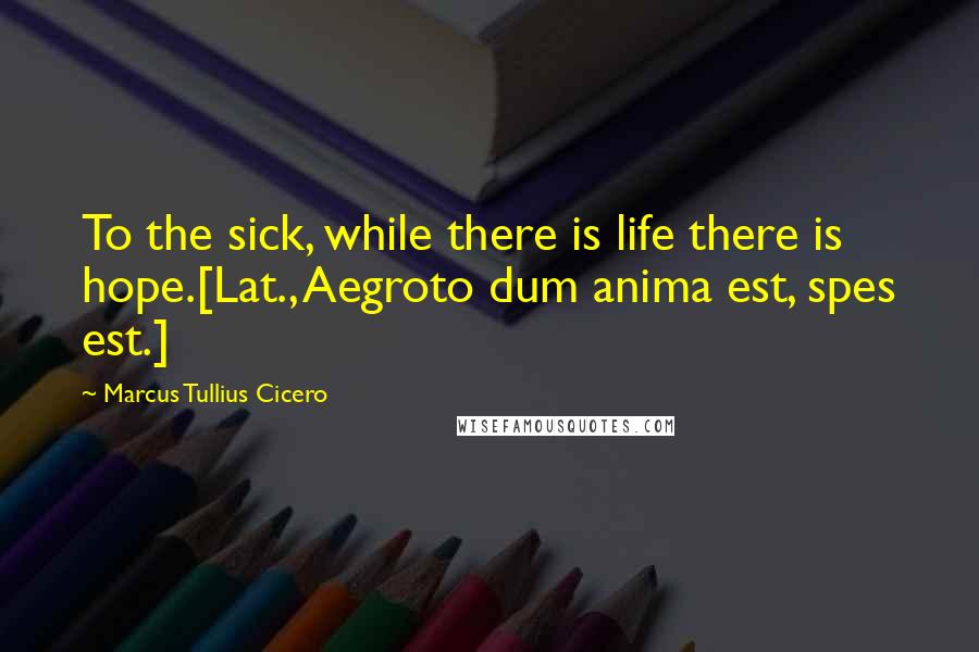 Marcus Tullius Cicero Quotes: To the sick, while there is life there is hope.[Lat., Aegroto dum anima est, spes est.]