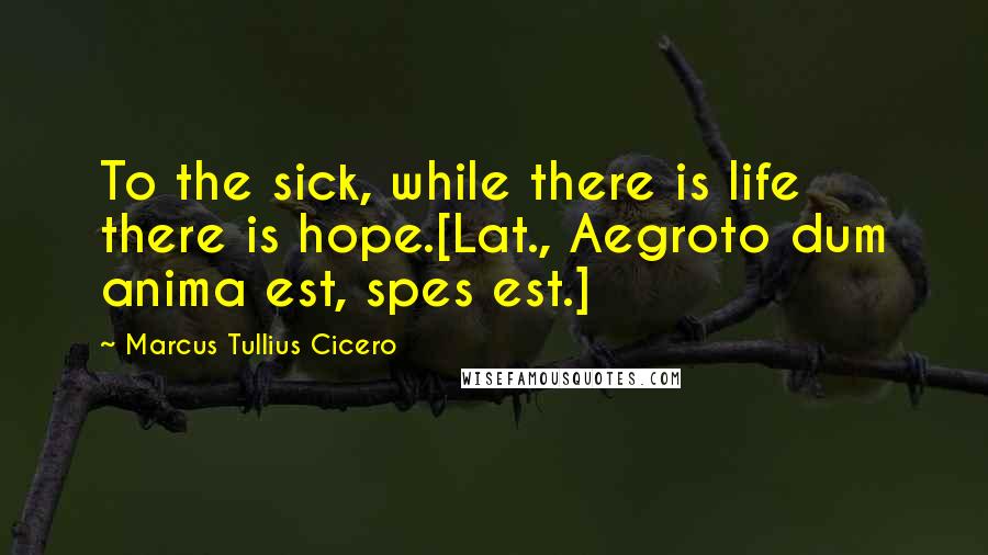 Marcus Tullius Cicero Quotes: To the sick, while there is life there is hope.[Lat., Aegroto dum anima est, spes est.]