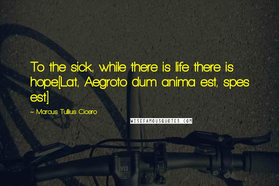 Marcus Tullius Cicero Quotes: To the sick, while there is life there is hope.[Lat., Aegroto dum anima est, spes est.]