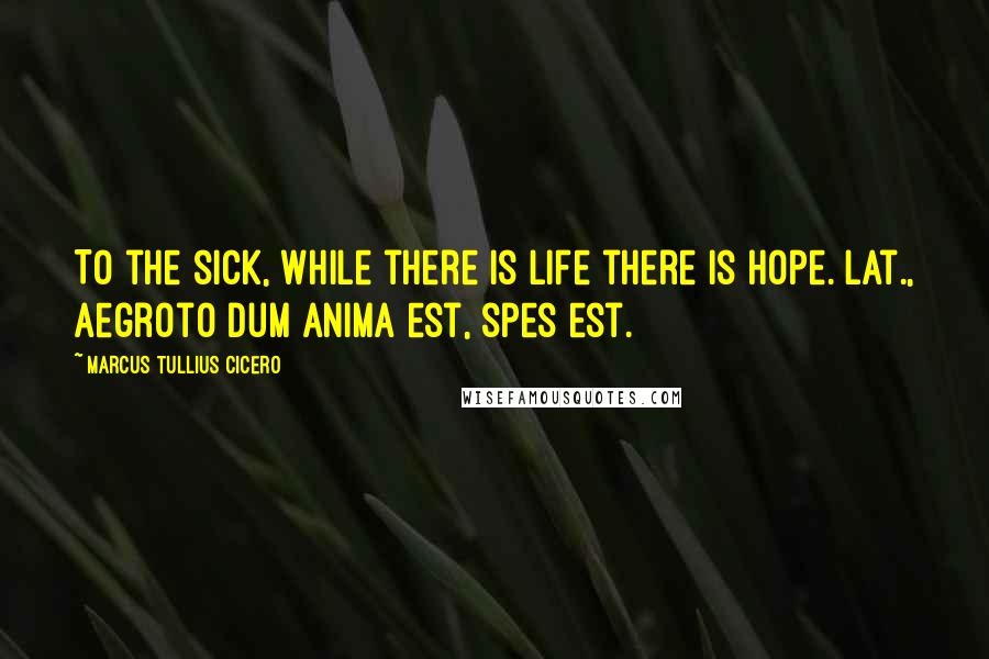Marcus Tullius Cicero Quotes: To the sick, while there is life there is hope.[Lat., Aegroto dum anima est, spes est.]