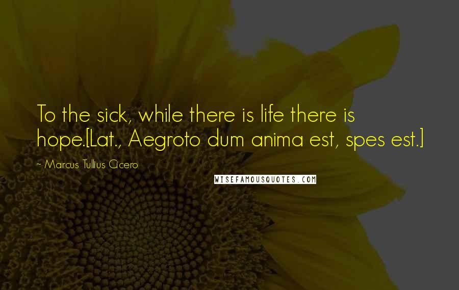Marcus Tullius Cicero Quotes: To the sick, while there is life there is hope.[Lat., Aegroto dum anima est, spes est.]