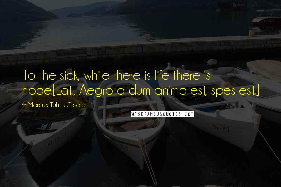 Marcus Tullius Cicero Quotes: To the sick, while there is life there is hope.[Lat., Aegroto dum anima est, spes est.]