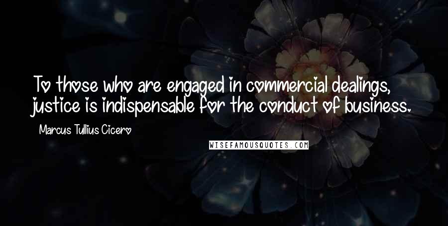 Marcus Tullius Cicero Quotes: To those who are engaged in commercial dealings, justice is indispensable for the conduct of business.