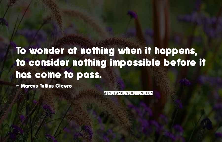 Marcus Tullius Cicero Quotes: To wonder at nothing when it happens, to consider nothing impossible before it has come to pass.