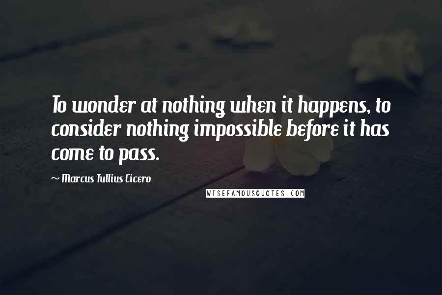 Marcus Tullius Cicero Quotes: To wonder at nothing when it happens, to consider nothing impossible before it has come to pass.