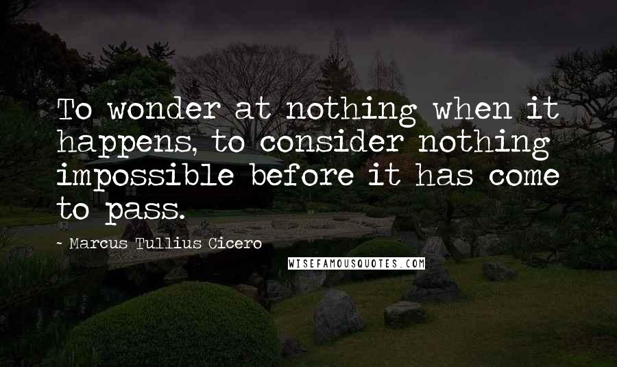 Marcus Tullius Cicero Quotes: To wonder at nothing when it happens, to consider nothing impossible before it has come to pass.