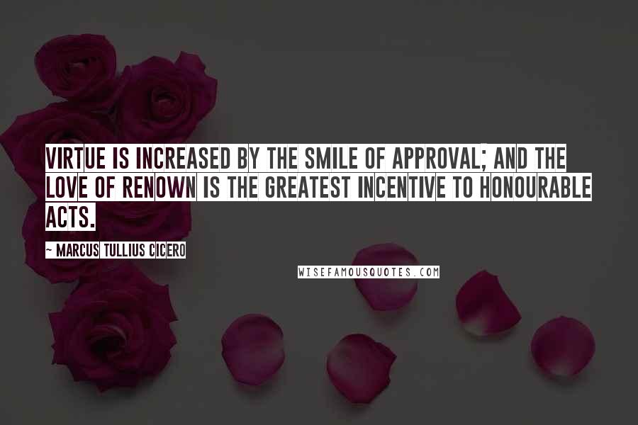 Marcus Tullius Cicero Quotes: Virtue is increased by the smile of approval; and the love of renown is the greatest incentive to honourable acts.