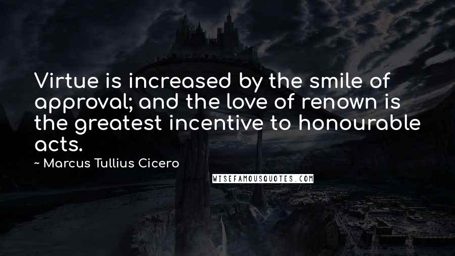 Marcus Tullius Cicero Quotes: Virtue is increased by the smile of approval; and the love of renown is the greatest incentive to honourable acts.