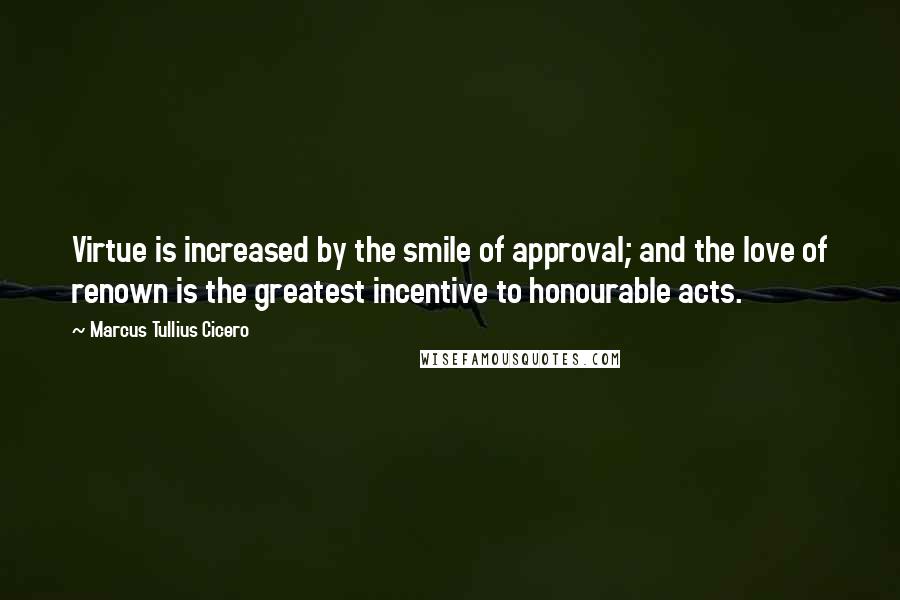 Marcus Tullius Cicero Quotes: Virtue is increased by the smile of approval; and the love of renown is the greatest incentive to honourable acts.