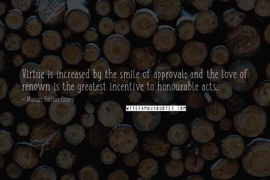 Marcus Tullius Cicero Quotes: Virtue is increased by the smile of approval; and the love of renown is the greatest incentive to honourable acts.