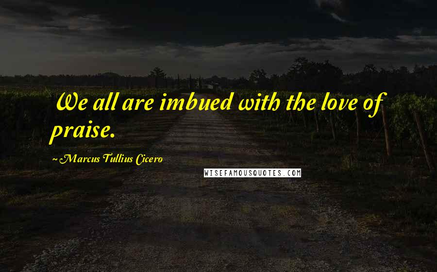 Marcus Tullius Cicero Quotes: We all are imbued with the love of praise.