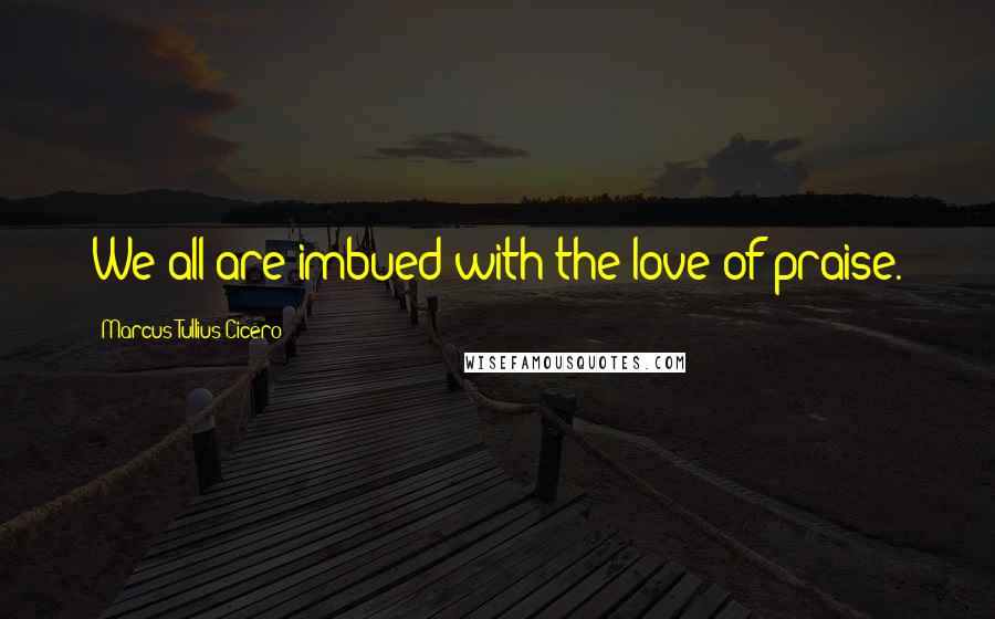 Marcus Tullius Cicero Quotes: We all are imbued with the love of praise.