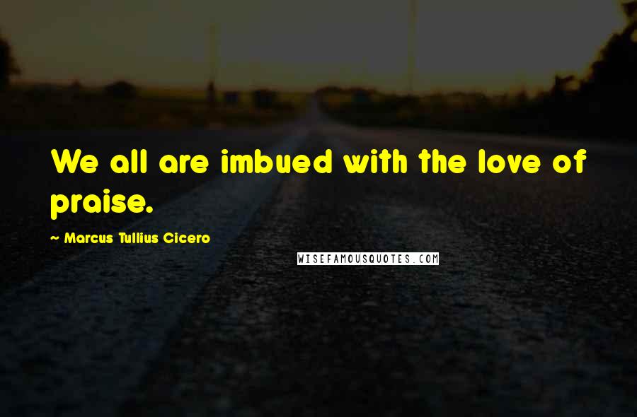 Marcus Tullius Cicero Quotes: We all are imbued with the love of praise.