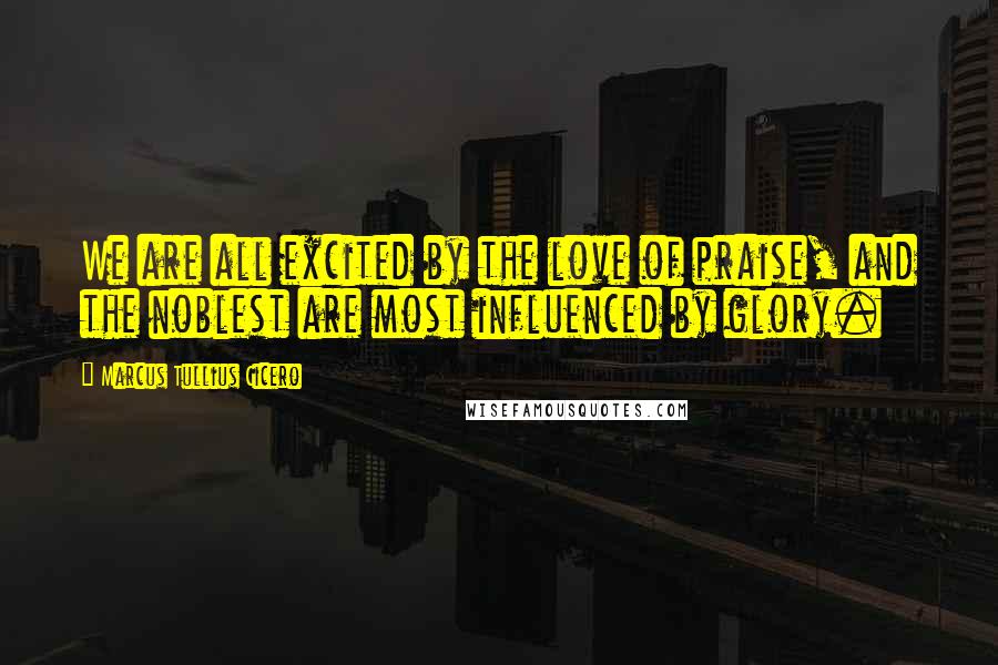 Marcus Tullius Cicero Quotes: We are all excited by the love of praise, and the noblest are most influenced by glory.
