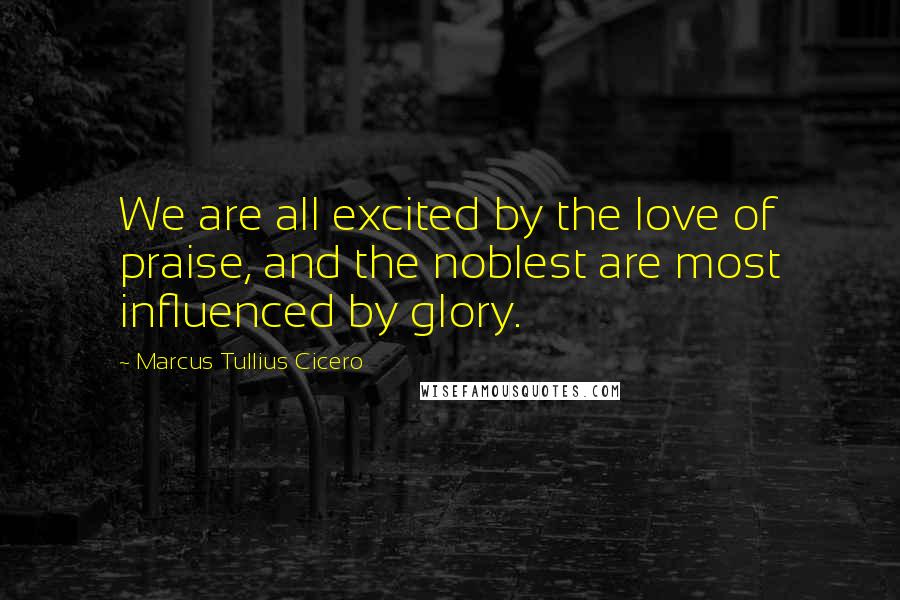 Marcus Tullius Cicero Quotes: We are all excited by the love of praise, and the noblest are most influenced by glory.