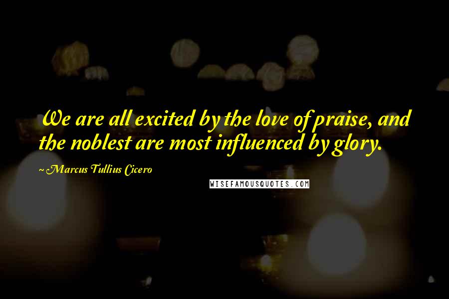 Marcus Tullius Cicero Quotes: We are all excited by the love of praise, and the noblest are most influenced by glory.