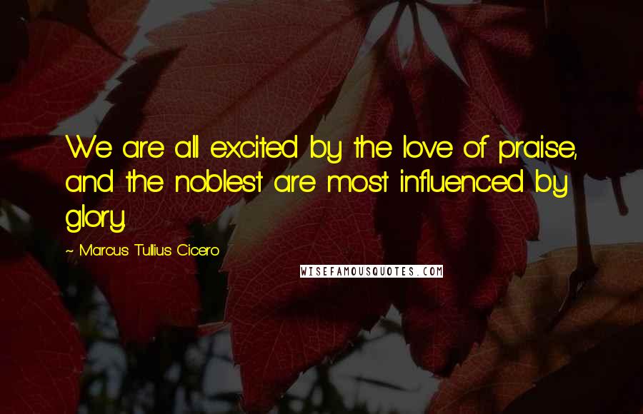 Marcus Tullius Cicero Quotes: We are all excited by the love of praise, and the noblest are most influenced by glory.