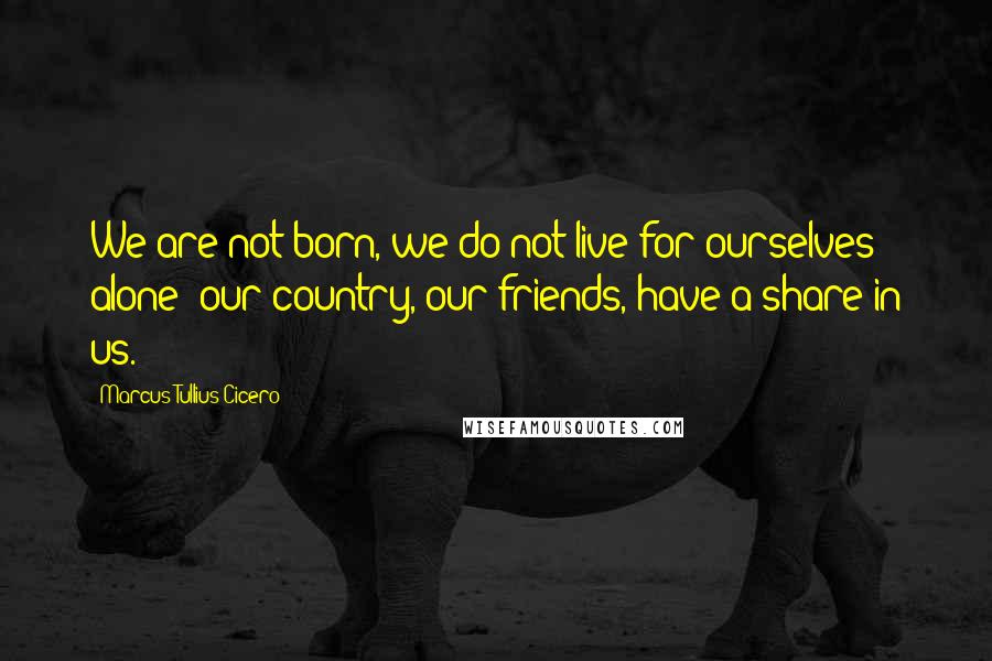 Marcus Tullius Cicero Quotes: We are not born, we do not live for ourselves alone; our country, our friends, have a share in us.