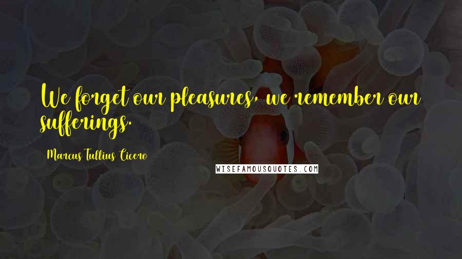 Marcus Tullius Cicero Quotes: We forget our pleasures, we remember our sufferings.